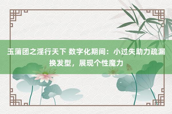 玉蒲团之淫行天下 数字化期间：小过失助力疏漏换发型，展现个性魔力