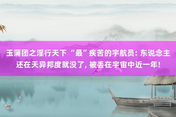 玉蒲团之淫行天下 “最”疾苦的宇航员: 东说念主还在天异邦度就没了， 被丢在宇宙中近一年!