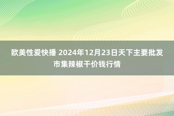 欧美性爱快播 2024年12月23日天下主要批发市集辣椒干价钱行情