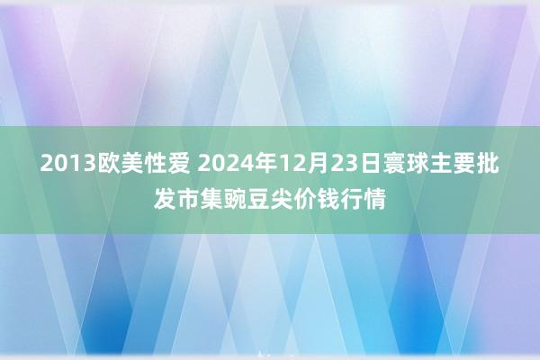 2013欧美性爱 2024年12月23日寰球主要批发市集豌豆尖价钱行情