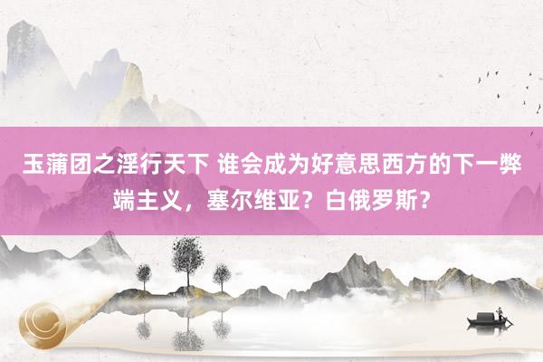 玉蒲团之淫行天下 谁会成为好意思西方的下一弊端主义，塞尔维亚？白俄罗斯？