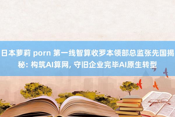 日本萝莉 porn 第一线智算收罗本领部总监张先国揭秘: 构筑AI算网， 守旧企业完毕AI原生转型