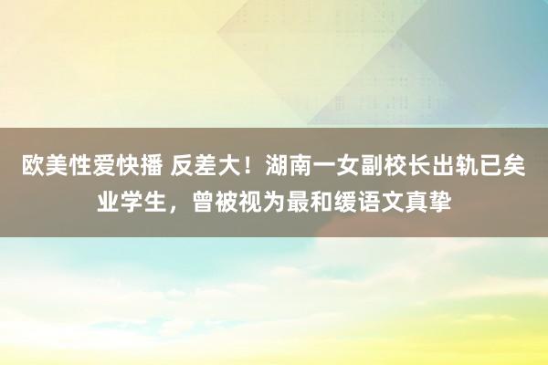 欧美性爱快播 反差大！湖南一女副校长出轨已矣业学生，曾被视为最和缓语文真挚