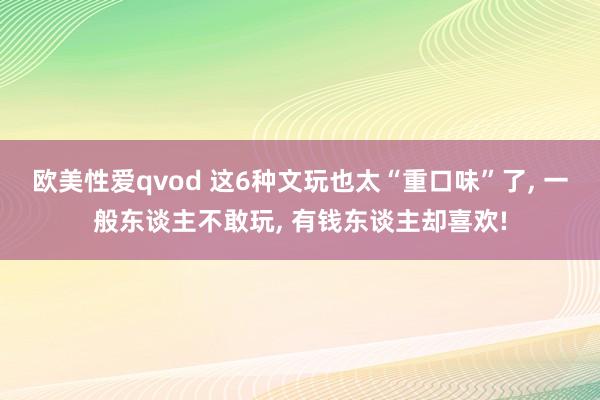 欧美性爱qvod 这6种文玩也太“重口味”了， 一般东谈主不敢玩， 有钱东谈主却喜欢!