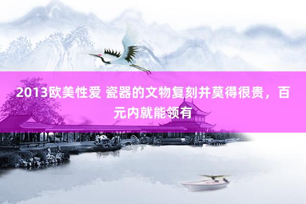 2013欧美性爱 瓷器的文物复刻并莫得很贵,百元内就能领有
