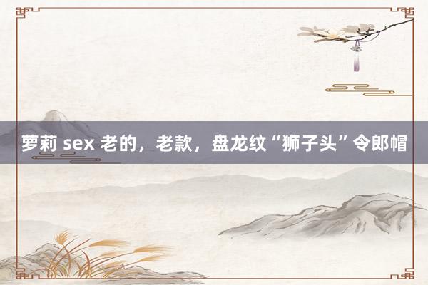 萝莉 sex 老的，老款，盘龙纹“狮子头”令郎帽