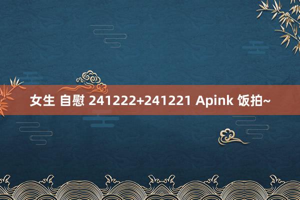 女生 自慰 241222+241221 Apink 饭拍~