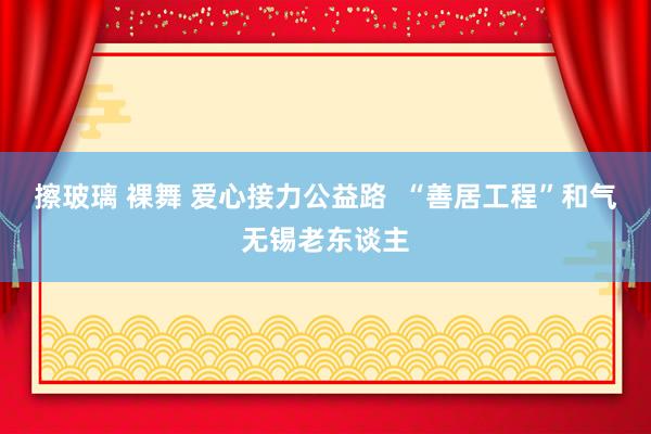 擦玻璃 裸舞 爱心接力公益路  “善居工程”和气无锡老东谈主