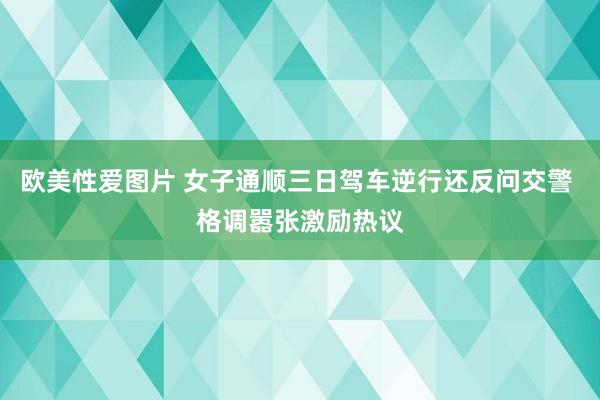 欧美性爱图片 女子通顺三日驾车逆行还反问交警 格调嚣张激励热议