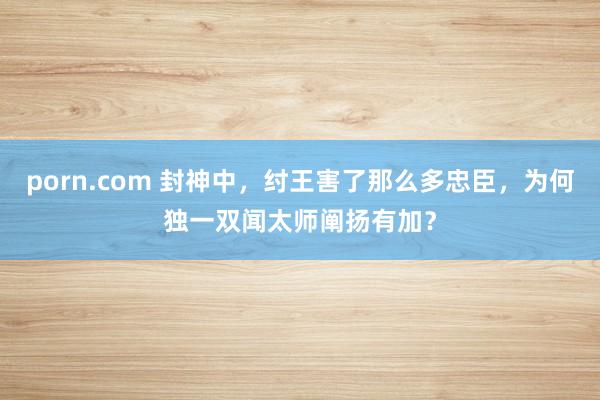 porn.com 封神中，纣王害了那么多忠臣，为何独一双闻太师阐扬有加？