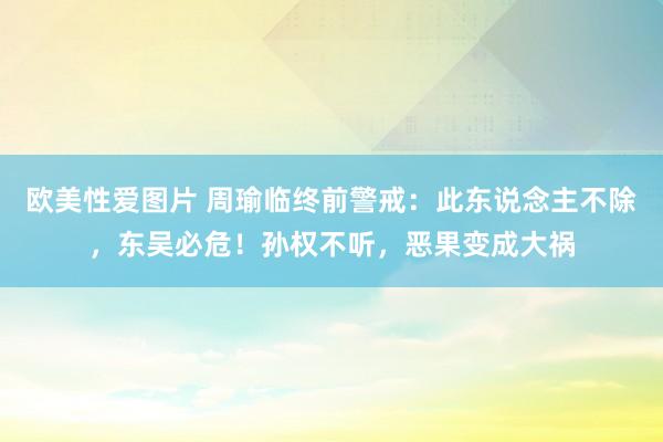 欧美性爱图片 周瑜临终前警戒：此东说念主不除，东吴必危！孙权不听，恶果变成大祸