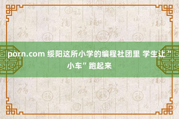 porn.com 绥阳这所小学的编程社团里 学生让“小车”跑起来