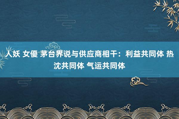 人妖 女優 茅台界说与供应商相干：利益共同体 热沈共同体 气运共同体