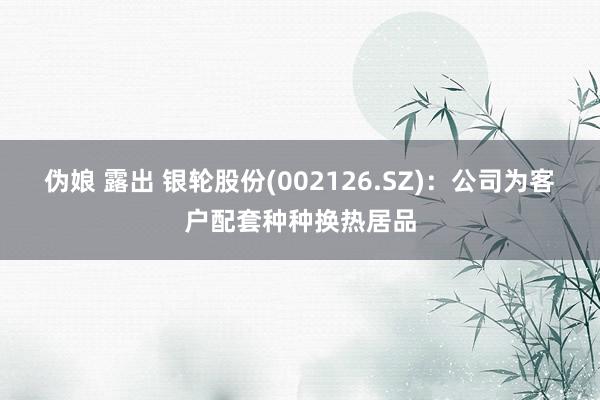 伪娘 露出 银轮股份(002126.SZ)：公司为客户配套种种换热居品