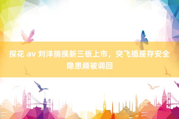 探花 av 刘洋揣摸新三板上市，突飞插座存安全隐患频被调回