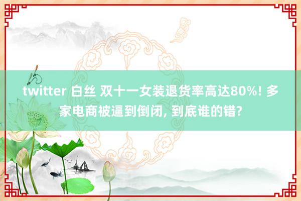 twitter 白丝 双十一女装退货率高达80%! 多家电商被逼到倒闭， 到底谁的错?