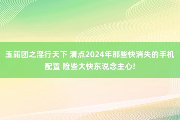玉蒲团之淫行天下 清点2024年那些快消失的手机配置 险些大快东说念主心!