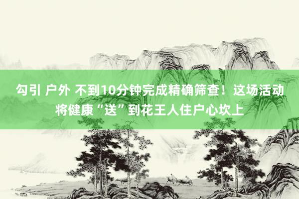 勾引 户外 不到10分钟完成精确筛查！这场活动将健康“送”到花王人住户心坎上
