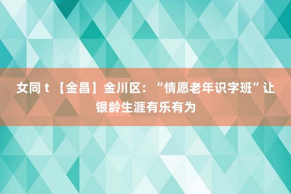 女同 t 【金昌】金川区：“情愿老年识字班”让银龄生涯有乐有为