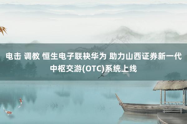 电击 调教 恒生电子联袂华为 助力山西证券新一代中枢交游(OTC)系统上线