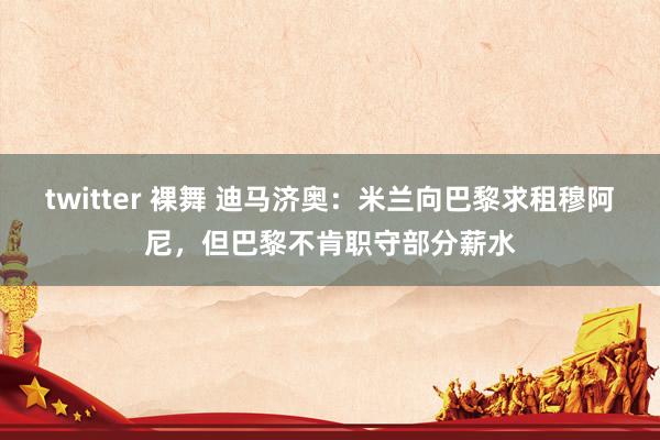 twitter 裸舞 迪马济奥：米兰向巴黎求租穆阿尼，但巴黎不肯职守部分薪水