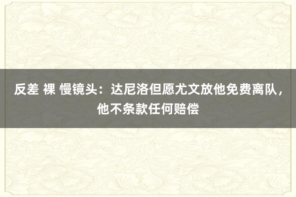 反差 裸 慢镜头：达尼洛但愿尤文放他免费离队，他不条款任何赔偿