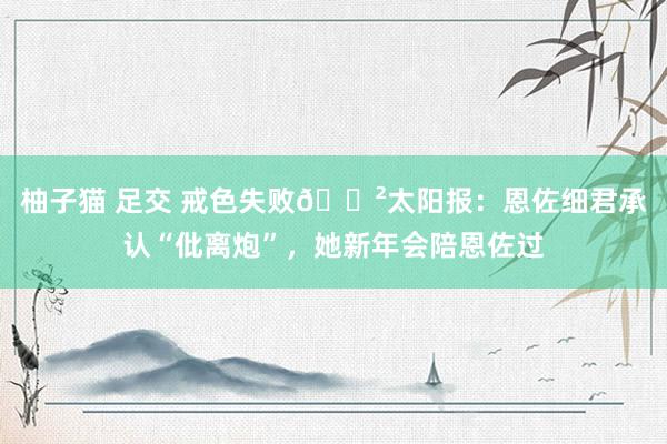 柚子猫 足交 戒色失败😲太阳报：恩佐细君承认“仳离炮”，她新年会陪恩佐过