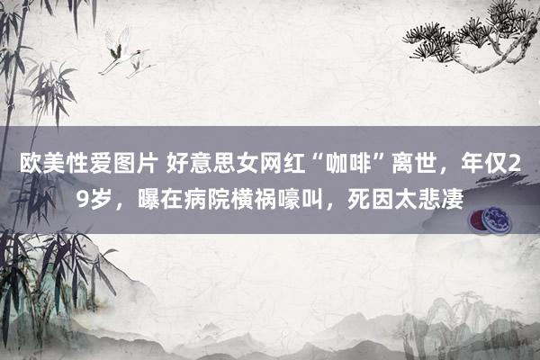 欧美性爱图片 好意思女网红“咖啡”离世，年仅29岁，曝在病院横祸嚎叫，死因太悲凄