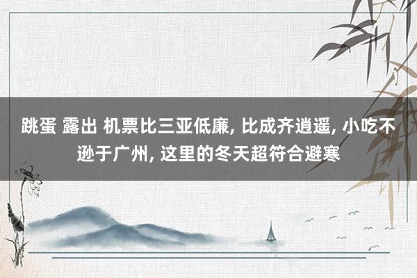 跳蛋 露出 机票比三亚低廉， 比成齐逍遥， 小吃不逊于广州， 这里的冬天超符合避寒