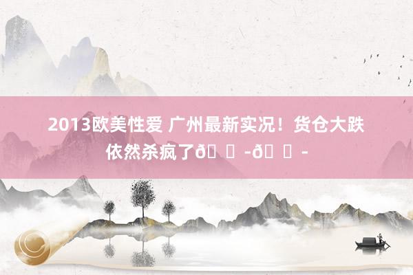 2013欧美性爱 广州最新实况!货仓大跌依然杀疯了😭😭