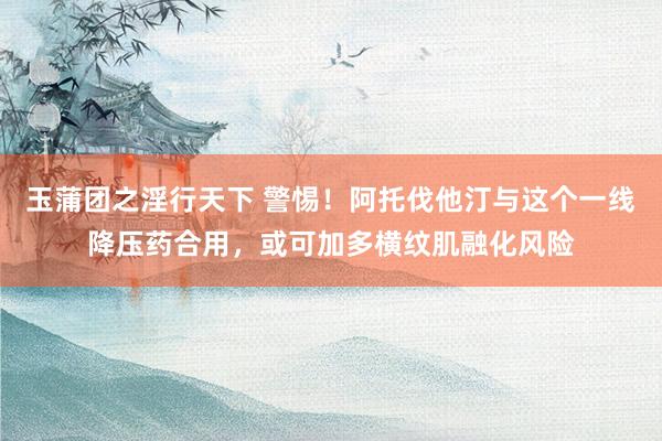 玉蒲团之淫行天下 警惕！阿托伐他汀与这个一线降压药合用，或可加多横纹肌融化风险