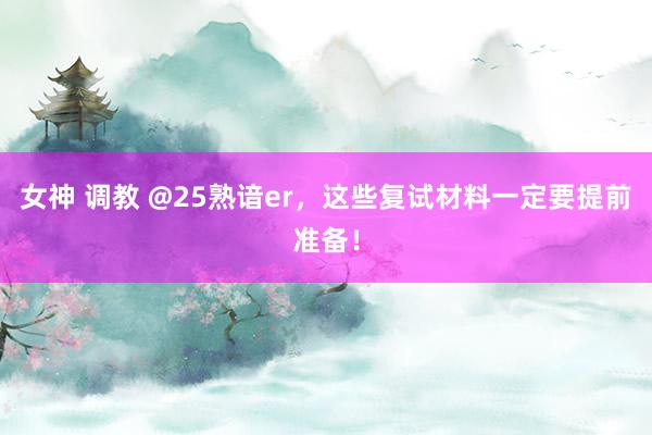 女神 调教 @25熟谙er，这些复试材料一定要提前准备！