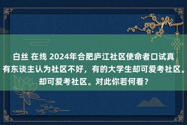 白丝 在线 2024年合肥庐江社区使命者口试真题臆想及认知：有东谈主认为社区不好，有的大学生却可爱考社区。对此你若何看？