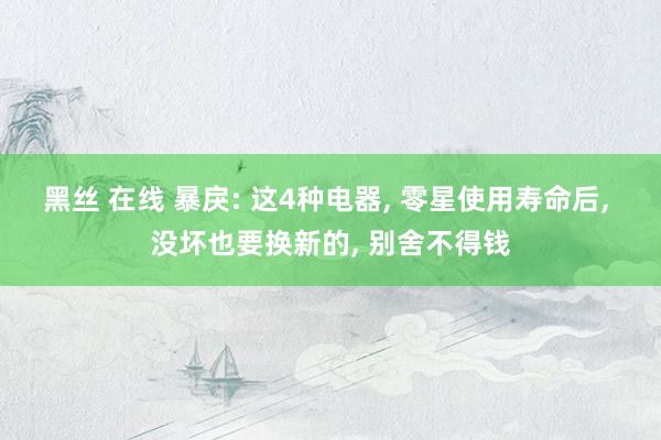 黑丝 在线 暴戾: 这4种电器， 零星使用寿命后， 没坏也要换新的， 别舍不得钱