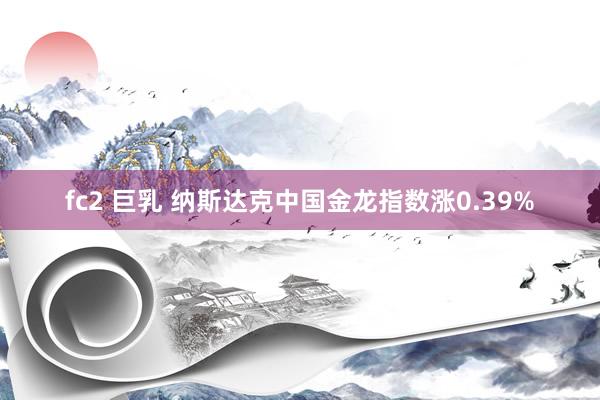 fc2 巨乳 纳斯达克中国金龙指数涨0.39%