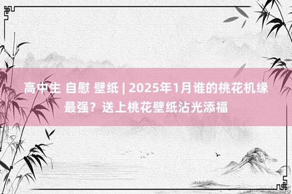 高中生 自慰 壁纸 | 2025年1月谁的桃花机缘最强？送上桃花壁纸沾光添福