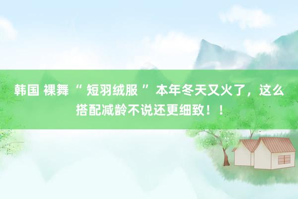 韩国 裸舞 “ 短羽绒服 ” 本年冬天又火了，这么搭配减龄不说还更细致！！