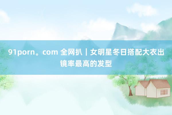 91porn。com 全网扒｜女明星冬日搭配大衣出镜率最高的发型