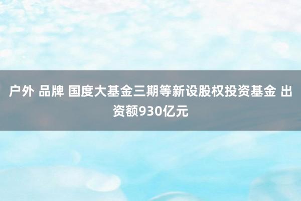 户外 品牌 国度大基金三期等新设股权投资基金 出资额930亿元