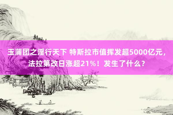 玉蒲团之淫行天下 特斯拉市值挥发超5000亿元，法拉第改日涨超21%！发生了什么？