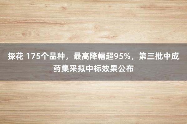 探花 175个品种，最高降幅超95%，第三批中成药集采拟中标效果公布