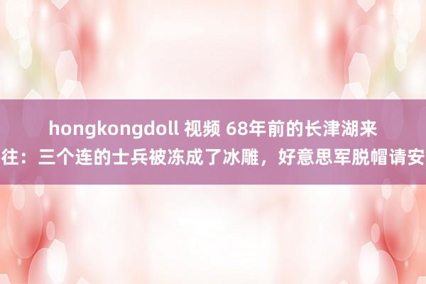 hongkongdoll 视频 68年前的长津湖来往：三个连的士兵被冻成了冰雕，好意思军脱帽请安