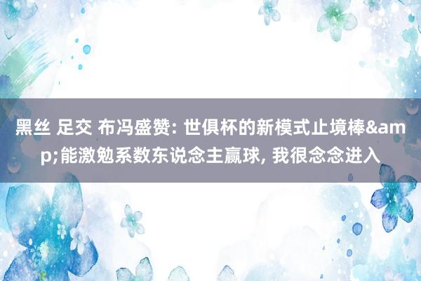 黑丝 足交 布冯盛赞: 世俱杯的新模式止境棒&能激勉系数东说念主赢球， 我很念念进入