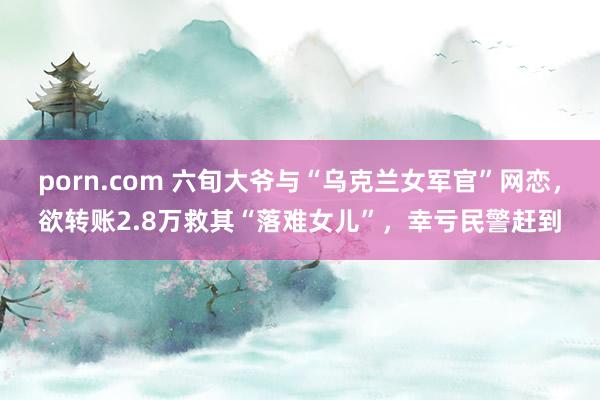 porn.com 六旬大爷与“乌克兰女军官”网恋，欲转账2.8万救其“落难女儿”，幸亏民警赶到