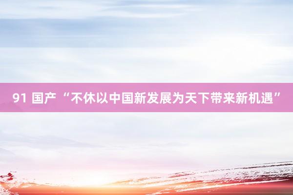 91 国产 “不休以中国新发展为天下带来新机遇”