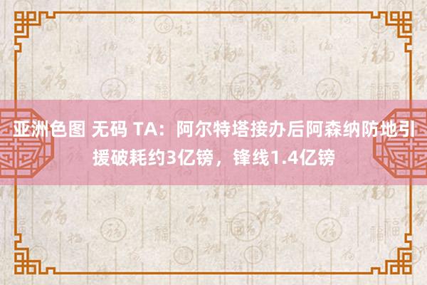 亚洲色图 无码 TA：阿尔特塔接办后阿森纳防地引援破耗约3亿镑，锋线1.4亿镑