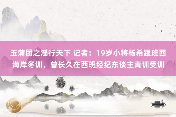 玉蒲团之淫行天下 记者：19岁小将杨希跟班西海岸冬训，曾长久在西班经纪东谈主青训受训