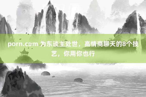 porn.com 为东谈主处世，高情商聊天的8个技艺，你用你也行