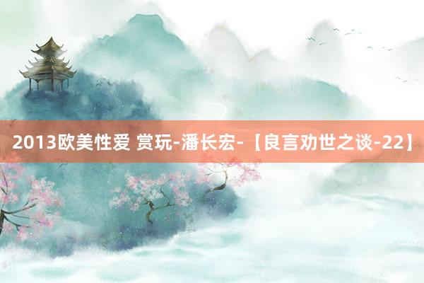 2013欧美性爱 赏玩-潘长宏-【良言劝世之谈-22】
