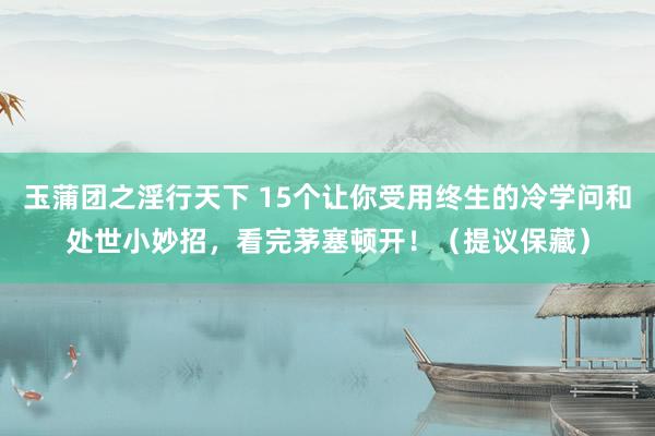 玉蒲团之淫行天下 15个让你受用终生的冷学问和处世小妙招，看完茅塞顿开！（提议保藏）
